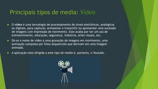 Principais tipos de media: Vídeo
 O vídeo é uma tecnologia de processamento de sinais eletrônicos, analógicos
ou digitais, para capturar, armazenar e transmitir ou apresentar uma sucessão
de imagens com impressão de movimento. Este acaba por ter um uso de
entretenimento, educação, segurança, indústria, artes visuais, etc.
 Dá-se o nome de vídeo a uma gravação de imagens em movimento, uma
animação composta por fotos sequenciais que derivam em uma imagem
animada.
 A aplicação mais dirigida a este tipo de media é, portanto, o Youtube.
 