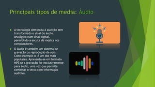 Principais tipos de media: Áudio
 A tecnologia destinada à audição tem
transformado o sinal de áudio
analógico num sinal digital,
permitindo a escuta de música nos
computadores.
 O áudio é também um sistema de
gravação ou reprodução de som.
Como exemplo o é um dos mais
populares. Apresenta-se em formato
MP3 se a gravação for exclusivamente
para áudio, uma vez que permite
combinar o texto com informação
auditiva.
 