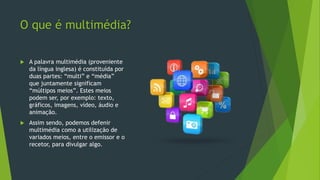 O que é multimédia?
 A palavra multimédia (proveniente
da língua inglesa) é constituída por
duas partes: “multi” e “média”
que juntamente significam
“múltipos meios”. Estes meios
podem ser, por exemplo: texto,
gráficos, imagens, vídeo, áudio e
animação.
 Assim sendo, podemos defenir
multimédia como a utilização de
variados meios, entre o emissor e o
recetor, para divulgar algo.
 