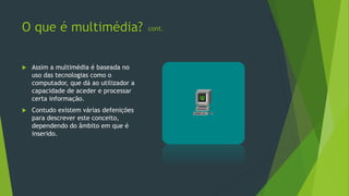 O que é multimédia?
 Assim a multimédia é baseada no
uso das tecnologias como o
computador, que dá ao utilizador a
capacidade de aceder e processar
certa informação.
 Contudo existem várias defenições
para descrever este conceito,
dependendo do âmbito em que é
inserido.
cont.
 