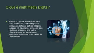 O que é multimédia Digital?
 Multimédia digital é a área relacionada
com a combinação, controlada por um
computador, de texto, gráficos, imagens
paradas e em movimento, animações, sons
e qualquer outro meio pelo qual a
informação possa ser representada,
armazenada, transmitida e processada sob
a forma digital.
 