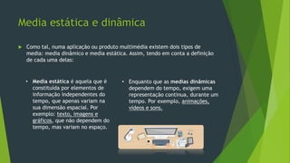 Media estática e dinâmica
 Como tal, numa aplicação ou produto multimédia existem dois tipos de
media: media dinâmico e media estática. Assim, tendo em conta a definição
de cada uma delas:
• Media estática é aquela que é
constituída por elementos de
informação independentes do
tempo, que apenas variam na
sua dimensão espacial. Por
exemplo: texto, imagens e
gráficos, que não dependem do
tempo, mas variam no espaço.
• Enquanto que as medias dinâmicas
dependem do tempo, exigem uma
representação continua, durante um
tempo. Por exemplo, animações,
vídeos e sons.
 