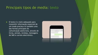 Principais tipos de media: texto
 O texto é o meio adequado para
transmitir informação essencial de
um modo preciso e é também uma
das formas principais da
comunicação assíncrona, através de
livros, jornais, revistas, mensagens
de SMS e correio electrónico.
 
