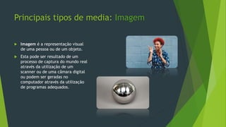 Principais tipos de media: Imagem
 Imagem é a representação visual
de uma pessoa ou de um objeto.
 Esta pode ser resultado de um
processo de captura do mundo real
através da utilização de um
scanner ou de uma câmara digital
ou podem ser geradas no
computador através da utilização
de programas adequados.
 