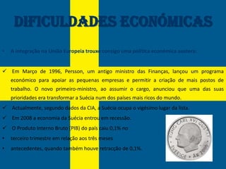 Dificuldades Económicas
•   A integração na União Europeia trouxe consigo uma política económica austera:


 Em Março de 1996, Persson, um antigo ministro das Finanças, lançou um programa
    económico para apoiar as pequenas empresas e permitir a criação de mais postos de
    trabalho. O novo primeiro-ministro, ao assumir o cargo, anunciou que uma das suas
    prioridades era transformar a Suécia num dos países mais ricos do mundo.
 Actualmente, segundo dados da CIA, a Suécia ocupa o vigésimo lugar da lista.
 Em 2008 a economia da Suécia entrou em recessão.
 O Produto Interno Bruto (PIB) do país caiu 0,1% no
•   terceiro trimestre em relação aos três meses
•   antecedentes, quando também houve retracção de 0,1%.
 