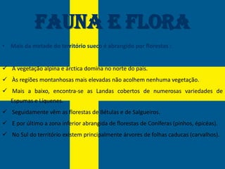 Fauna e Flora
• Mais da metade do território sueco é abrangido por florestas :


 A vegetação alpina e árctica domina no norte do país.
 Às regiões montanhosas mais elevadas não acolhem nenhuma vegetação.
 Mais a baixo, encontra-se as Landas cobertos de numerosas variedades de
   Espumas e Líquenes.
 Seguidamente vêm as florestas de Bétulas e de Salgueiros.
 E por último a zona inferior abrangida de florestas de Coníferas (pinhos, épicéas).
 No Sul do território existem principalmente árvores de folhas caducas (carvalhos).
 