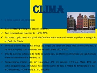 Clima
•   O clima sueco é um clima frio;


 Caracterizado por longos e escuros invernos.
 Tem temperaturas mínimas de -15°C/-20°C.
 No norte o gelo persiste a partir de Outubro até Maio e de inverno impedem a navegação
    no Golfo de Bótnia.
 O verão é curto, mas os dias de luz são longos (no verão em áreas mais ao norte do país, o
    sol nunca se põe), com temperaturas variando entre 15°C e 20°C.
 Devido à grande extensão do norte ao sul do país, as diferenças climáticas são significativas
    entre o extremo norte e extremo sul.
 Temperaturas médias são, em Estocolmo -1°C em Janeiro, 12°C em Maio, 19°C em
    Julho, enquanto que, em Kiruna, no extremo norte do país, a média da temperatura é de -
    8°C em Janeiro, 7°C em Maio e 15°C em Julho.
 