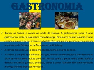 Gastronomia

 Comer na Suécia é comer no norte da Europa. A gastronomia sueca é uma
   gastronomia similar a dos países como Noruega, Dinamarca ou da Finlândia. É uma
   cozinha em que o peixe, a carne e a batata têm uma grande presença em qualquer
   restaurante de Estocolmo, de Malmoe ou de Goteborg.
 A comida típica da Suécia são almôndegas, salmão e carne de rena.
 A Suécia é um pais que oferece uma gastronomia muito natural e isto deve-se ao
   facto de contar com muitos produtos frescos como o peixe, entre estes pode-se
   destacar o salmão, gambas, amêijoas, ostras e caviar. Também têm uma variedade
   muito grande de produtos hortícolas.
 