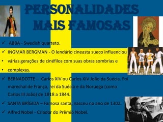 Personalidades
            mais Famosas
 ABBA - Swedish quarteto.
 INGMAR BERGMAN - O lendário cineasta sueco influenciou
• várias gerações de cinéfilos com suas obras sombrias e
• complexas.
 BERNADOTTE – Carlos XIV ou Carlos XIV João da Suécia. Foi
  marechal de França, rei da Suécia e da Noruega (como
  Carlos III João) de 1818 a 1844.
 SANTA BRÍGIDA – Famosa santa, nasceu no ano de 1302.
 Alfred Nobel - Criador do Prêmio Nobel.
 