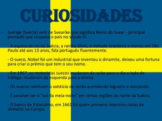 Curiosidades
- Sverige (Suécia) vem de Svearike que significa Reino do Svear - principal
  povoado que ocupava o país no século IX.
   - A esposa do rei da Suécia, a rainha Sílvia, é metade brasileira e morou em São
   Paulo até aos 13 anos, fala português fluentemente.
   - O sueco, Nobel foi um industrial que inventou o dinamite, deixou uma fortuna
   para criar o prémio que tem o seu nome.
   - Em 1967, os motoristas suecos mudaram da noite para o dia o lado de
   tráfego: mudaram da esquerda para a direita.
   - Os suecos celebram o solstício de verão acendendo fogueira e dançando.
   - É possível ver o "sol da meia-noite" em certas regiões do norte da Suécia.
   - O banco de Estocolmo, em 1661 foi quem primeiro imprimiu notas de
   dinheiro na Europa.
 