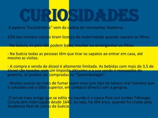 -
          Curiosidades
    A palavra "Escandinávia" vem da cadeia de montanhas Skaderna .

-   20% dos homens suecos tiram licença de maternidade quando nascem os filhos.
    - Na Suécia, os pais não podem bater, insultar ou envergonhar os filhos.
    - Na Suécia todas as pessoas têm que tirar os sapatos ao entrar em casa, até
    mesmo as visitas.
    - A compra e venda de álcool é altamente limitada. As bebidas com mais de 3,5 de
    álcool são taxadas com um imposto altíssimo e a sua venda é monopólio do
    governo, só podem ser compradas no "Systembolaget".
    - Muitos suecos ao invés de fumar usam snus (um tipo de tabaco oral húmido) que
    é colocado sob o lábio superior, em contacto directo com a gengiva.

-   O jornal mais antigo que se edita no mundo é o sueco Post och Inrikes Tidningar.
    Circula sem interrupção desde 1645, ou seja, há 364 anos, quando foi criado pela
    Academia Real de Letras da Suécia.
 