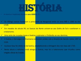 •
                       História
    A Suécia é habitada desde o ano 6000 A. C.:


 Os Vikings suecos fundaram o principado de Novgorod entre os anos 800 e 1060 da era
    cristã.
 Em meados do século XII, os Suecos do Norte uniram-se aos Goths do Sul e aceitaram o
    cristianismo.
 Uma série de cruzadas levou a Suécia a submeter a Finlândia ao seu domínio.
 A Suécia, a Noruega e a Dinamarca estiveram unidas sob a dinastia de Danish, entre 1397 e
    1520.
 Gustavo Vasa foi eleito rei da Suécia, estabelecendo a linhagem dos reis Vasa até 1720.
 Nesta altura a reforma cristã atingiu a Suécia, mas foi o luteranismo que triunfou como
    religião oficial do Estado.
 