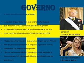 Governo
•   A Suécia é uma monarquia parlamentar:



   A Suécia é dirigida desde 1973 pelo rei Charles XVI Gustave

•   que, de acordo com a Constituição reina mas não governa.

   A sucessão ao trono foi aberta às mulheres em 1980 e a actual
                                                                          Carlos XVI
•   pretendente é a princesa Héritière Vitoria (nascida em 1977).
                                                                          Gustavo, Rei da Suécia,


   O poder executivo é exercido pelo governo, dirigido por um Primeiro

•   Ministro, que vêm acrescentar-se cinquenta organismos centrais,

•   cujos líderes são nomeados pelo governo.

   Têm um parlamento (Riksdag), que detêm o poder legislativo e

•   é composto por 349 membros elegidos em sufrágio universal por
                                                                          Madeleine Bernadotte -
•   quatro anos.                                                          Princesa da Suécia
 