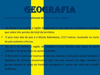 Geografia
• A Suécia está tradicionalmente dividida em três regiões:


 No Norte e no Centro, a região de Norrland é uma área de montanhas e florestas
   que cobre três quintos do total do território.
 O pico mais alto do país é o Monte Kebnekaise, 2117 metros, localizado no norte
   do país próximo a Kiruna.
 No Sul e no Centro, a região de Svealand é uma extensa zona plana na parte
   oriental, e de terras altas no sector ocidental.
 A Norrland é a principal reserva de recursos naturais e comporta vastas florestas e
   depósitos de minério; encontram-se aqui rios que nascem em lagos situados a
   grande altitude ao longo da fronteira norueguesa e correm por vales até ao golfo
   de Bótnia.
 
