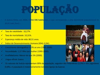 População
•   A Suécia tinha, em 2006, 9 016 596 habitantes, o que corresponde a uma densidade populacional de
    20,01 hab./km2.:


   Taxa de natalidade: 10,27% .
   Taxa de mortalidade: 10,31%.
   Esperança média de vida: 80,51 anos.
   Índice do Desenvolvimento Humano (IDH): 0,941.
   Crescimento demográfico: 0,3% ao ano (1995-2000).
   Fecundidade: 1,57 filho por mulher (1995-2000).
   Analfabetismo: Menor do que 5% (2000).
   Língua oficial: Sueco.
   Os naturais da Suécia representam 89% da população, seguidos dos finlandeses (2,3%) e dos jugoslavos
    (0,8%). A população é maioritariamente luterana (Igreja da Suécia).
 