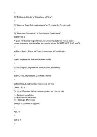 C) “Estilos de Célula” e “Classificar e Filtrar”.
D) “Quebrar Texto Automaticamente” e “Formatação Condicional”.
E) “Mesclar e Centralizar” e “Formatação Condicional”.
QUESTÃO 4
A quais hardwares ou periféricos, de um computador de mesa, estão
respectivamente relacionadas, as características de SATA, LPT, RJ45 e ATX:
a) Disco Rigido, Placa de Video, Impressora e Estabilizador
b) HD, Impressora, Placa de Rede e Fonte
c) Disco Rigido, Impressora, Estabilizador e Wireless
d) DVD-RW, Impressora, Gabinete e Fonte
e) HardDisc, Estabilizador, Impressora e Fonte
QUESTÃO 5
Os tipos diferentes de backup que podem ser criados são:
I – Backups completos
II – Backups incrementais
III – Backups diferencias
Esta (a o) corretas as opções:
A) I , II
B) II e III
 