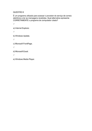 QUESTÃO 8
É um programa utilizado para acessar o provedor do serviço de correio
eletrônico e ler as mensagens recebidas. Qual alternativa apresenta
CORRETAMENTE o programa de computador citado?
a) Internet Explorer.
b) Windows Update.
c) Microsoft FrontPage.
d) Microsoft Excel.
e) Windows Media Player.
 