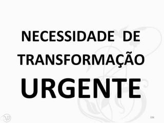 NECESSIDADE DE
TRANSFORMAÇÃO

URGENTE
                 106
 