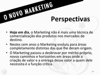 Perspectivas
• Hoje em dia, o Marketing não é mais uma técnica de
  comercialização dos produtos nos mercados de
  destino.
• Nestes cem anos o Marketing evoluiu para áreas
  completamente distintas das que lhe deram origem.
• O Marketing passou a desbravar por mérito próprio,
  novos caminhos e horizontes em áreas onde a
  criação de valor e a entrega desse valor a quem dele
  necessita é a função crítica.
                                                     109
 