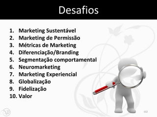 Desafios
1. Marketing Sustentável
2. Marketing de Permissão
3. Métricas de Marketing
4. Diferenciação/Branding
5. Segmentação comportamental
6. Neuromarketing
7. Marketing Experiencial
8. Globalização
9. Fidelização
10. Valor

                                112
 