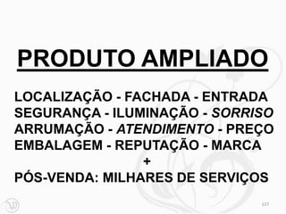 PRODUTO AMPLIADO
LOCALIZAÇÃO - FACHADA - ENTRADA
SEGURANÇA - ILUMINAÇÃO - SORRISO
ARRUMAÇÃO - ATENDIMENTO - PREÇO
EMBALAGEM - REPUTAÇÃO - MARCA
                +
PÓS-VENDA: MILHARES DE SERVIÇOS
                              117
 