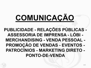 COMUNICAÇÃO
PUBLICIDADE - RELAÇÕES PÚBLICAS -
  ASSESSORIA DE IMPRENSA - LÓBI -
 MERCHANDISING - VENDA PESSOAL -
 PROMOÇÃO DE VENDAS - EVENTOS -
 PATROCÍNIOS - MARKETING DIRETO -
        PONTO-DE-VENDA
                               119
 