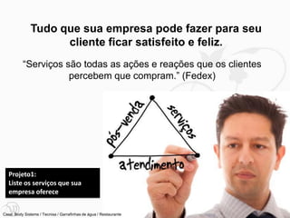 Tudo que sua empresa pode fazer para seu
                    cliente ficar satisfeito e feliz.
          “Serviços são todas as ações e reações que os clientes
                     percebem que compram.” (Fedex)




   Projeto1:
   Liste os serviços que sua
   empresa oferece

                                                                   13
Case: Body Sistems / Tecnisa / Garrafinhas de água / Restaurante
 