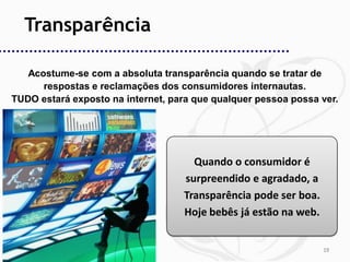 Transparência

   Acostume-se com a absoluta transparência quando se tratar de
      respostas e reclamações dos consumidores internautas.
TUDO estará exposto na internet, para que qualquer pessoa possa ver.




                                     Quando o consumidor é
                                   surpreendido e agradado, a
                                   Transparência pode ser boa.
                                   Hoje bebês já estão na web.


                                                                 19
 