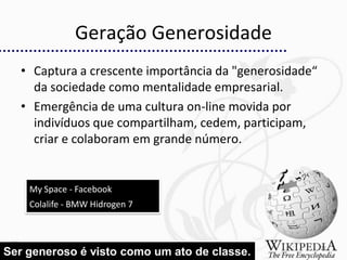 Geração Generosidade
   • Captura a crescente importância da "generosidade“
     da sociedade como mentalidade empresarial.
   • Emergência de uma cultura on-line movida por
     indivíduos que compartilham, cedem, participam,
     criar e colaboram em grande número.


    My Space - Facebook
    Colalife - BMW Hidrogen 7



                                                         21
Ser generoso é visto como um ato de classe.
 