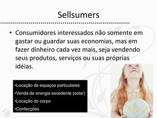 Sellsumers
• Consumidores interessados não somente em
  gastar ou guardar suas economias, mas em
  fazer dinheiro cada vez mais, seja vendendo
  seus produtos, serviços ou suas próprias
  idéias.

 •Locação de espaços particulares
 •Venda de energia excedente (solar)
 •Locação do corpo
 •Confecções
                                                22
 