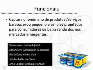 Funcionais
• Captura o fenômeno de produtos /serviços
  baratos e/ou pequeno e simples projetados
  para consumidores de baixa renda dos nos
  mercados emergentes.

 Classmate – Netbook (intel)
 Danone em Bangladesh (Ecopack)
 Minha Casa minha Vida
 Hotel colméia na China
 Linha Logan Romênia (Renault)
                                              23
 