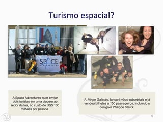 Turismo espacial?




 A Space Adventures quer enviar
                                    A Virgin Galactic, lançará vôos suborbitais e já
 dois turistas em uma viagem ao
                                    vendeu bilhetes a 150 passageiros, incluindo o
redor da lua, ao custo de US$ 100
                                               designer Philippe Starck.
       milhões por pessoa.

                                                                                       29
 