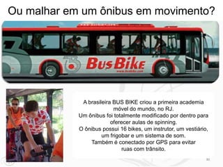 Ou malhar em um ônibus em movimento?




             A brasileira BUS BIKE criou a primeira academia
                          móvel do mundo, no RJ.
            Um ônibus foi totalmente modificado por dentro para
                         oferecer aulas de spinning.
            O ônibus possui 16 bikes, um instrutor, um vestiário,
                     um frigobar e um sistema de som.
                Também é conectado por GPS para evitar
                              ruas com trânsito.
                                                                30
 