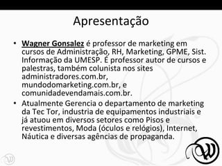 Apresentação
• Wagner Gonsalez é professor de marketing em
  cursos de Administração, RH, Marketing, GPME, Sist.
  Informação da UMESP. É professor autor de cursos e
  palestras, também colunista nos sites
  administradores.com.br,
  mundodomarketing.com.br, e
  comunidadevendamais.com.br.
• Atualmente Gerencia o departamento de marketing
  da Tec Tor, industria de equipamentos industriais e
  já atuou em diversos setores como Pisos e
  revestimentos, Moda (óculos e relógios), Internet,
  Náutica e diversas agências de propaganda.

                                                        4
 