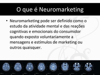 O que é Neuromarketing
• Neuromarketing pode ser definido como o
  estudo da atividade mental e das reações
  cognitivas e emocionais do consumidor
  quando exposto voluntariamente a
  mensagens e estímulos de marketing ou
  outros quaisquer.




                                             46
 