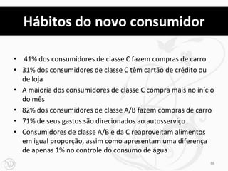 Hábitos do novo consumidor

• 41% dos consumidores de classe C fazem compras de carro
• 31% dos consumidores de classe C têm cartão de crédito ou
  de loja
• A maioria dos consumidores de classe C compra mais no início
  do mês
• 82% dos consumidores de classe A/B fazem compras de carro
• 71% de seus gastos são direcionados ao autosserviço
• Consumidores de classe A/B e da C reaproveitam alimentos
  em igual proporção, assim como apresentam uma diferença
  de apenas 1% no controle do consumo de água
                                                            66
 