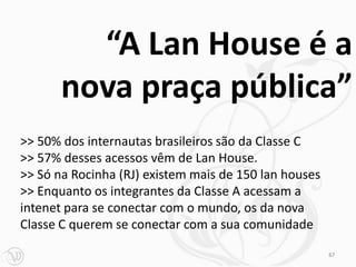 “A Lan House é a
       nova praça pública”
>> 50% dos internautas brasileiros são da Classe C
>> 57% desses acessos vêm de Lan House.
>> Só na Rocinha (RJ) existem mais de 150 lan houses
>> Enquanto os integrantes da Classe A acessam a
intenet para se conectar com o mundo, os da nova
Classe C querem se conectar com a sua comunidade

                                                       67
 