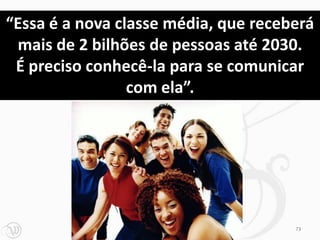 “Essa é a nova classe média, que receberá
 mais de 2 bilhões de pessoas até 2030.
 É preciso conhecê-la para se comunicar
                 com ela”.




                                      73
 