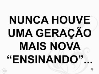 NUNCA HOUVE
UMA GERAÇÃO
  MAIS NOVA
“ENSINANDO”...
             79
             79
 
