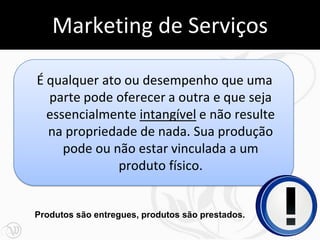 Marketing de Serviços

É qualquer ato ou desempenho que uma
  parte pode oferecer a outra e que seja
  essencialmente intangível e não resulte
  na propriedade de nada. Sua produção
     pode ou não estar vinculada a um
              produto físico.


Produtos são entregues, produtos são prestados.
                                                  8
 