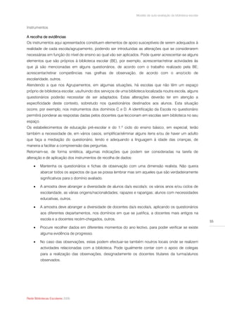 Modelo de auto-avaliação da biblioteca escolar



Instrumentos

A recolha de evidências
Os instrumentos aqui apresentados constituem elementos de apoio susceptíveis de serem adequados à
realidade de cada escola/agrupamento, podendo ser introduzidas as alterações que se considerarem
necessárias em função do nível de ensino ao qual vão ser aplicados. Pode querer acrescentar-se alguns
elementos que são próprios à biblioteca escolar (BE), por exemplo, acrescentar/retirar actividades às
que já são mencionadas em alguns questionários, de acordo com o trabalho realizado pela BE;
acrescentar/retirar competências nas grelhas de observação, de acordo com o ano/ciclo de
escolaridade, outros.
Atendendo a que nos Agrupamentos, em algumas situações, há escolas que não têm um espaço
próprio de biblioteca escolar, usufruindo dos serviços de uma biblioteca localizada noutra escola, alguns
questionários poderão necessitar de ser adaptados. Estas alterações deverão ter em atenção a
especificidade deste contexto, sobretudo nos questionários destinados aos alunos. Esta situação
ocorre, por exemplo, nos instrumentos dos domínios C e D. A identificação da Escola no questionário
permitirá ponderar as respostas dadas pelos docentes que leccionam em escolas sem biblioteca no seu
espaço.
Os estabelecimentos de educação pré-escolar e do 1.º ciclo do ensino básico, em especial, terão
também a necessidade de, em vários casos, simplificar/eliminar alguns itens e/ou de haver um adulto
que faça a mediação do questionário, lendo e adequando a linguagem à idade das crianças, de
maneira a facilitar a compreensão das perguntas.
Retomam-se, de forma sintética, algumas indicações que podem ser consideradas na tarefa de
alteração e de aplicação dos instrumentos de recolha de dados:

         Mantenha os questionários e fichas de observação com uma dimensão realista. Não queira
          abarcar todos os aspectos de que se possa lembrar mas sim aqueles que são verdadeiramente
          significativos para o domínio avaliado.

         A amostra deve abranger a diversidade de alunos da/s escola/s: os vários anos e/ou ciclos de
          escolaridade, as várias origens/nacionalidades; rapazes e raparigas; alunos com necessidades
          educativas, outros.

         A amostra deve abranger a diversidade de docentes da/s escola/s, aplicando os questionários
          aos diferentes departamentos, nos domínios em que se justifica, a docentes mais antigos na
          escola e a docentes recém-chegados, outros.
                                                                                                                    55
         Procure recolher dados em diferentes momentos do ano lectivo, para poder verificar se existe
          alguma evidência de progresso.

         No caso das observações, estas podem efectuar-se também noutros locais onde se realizem
          actividades relacionadas com a biblioteca. Pode igualmente contar com o apoio de colegas
          para a realização das observações, designadamente os docentes titulares da turma/alunos
          observados.




Rede Bibliotecas Escolares 2009
 