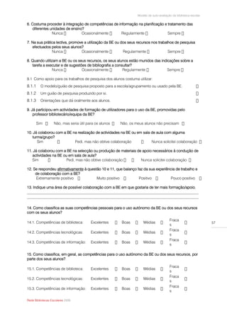 Modelo de auto-avaliação da biblioteca escolar

6. Costuma proceder à integração de competências de informação na planificação e tratamento das
    diferentes unidades de ensino?
                Nunca

7. Na sua prática lectiva, promove a utilização da BE ou dos seus recursos nos trabalhos de pesquisa
   efectuados pelos seus alunos?


8. Quando utilizam a BE ou os seus recursos, os seus alunos estão munidos das indicações sobre a
   tarefa a executar e de sugestões de bibliografia a consultar?


8.1 Como apoio para os trabalhos de pesquisa dos alunos costuma utilizar:
8.1.1    O modelo/guião de pesquisa proposto para a escola/agrupamento ou usado pela BE.
8.1.2    Um guião de pesquisa produzido por si.
8.1.3    Orientações que dá oralmente aos alunos.

9. Já participou em actividades de formação de utilizadores para o uso da BE, promovidas pelo
    professor bibliotecário/equipa da BE?



10. Já colaborou com a BE na realização de actividades na BE ou em sala de aula com alguma
   turma/grupo?
      Sim                  Pedi, mas não obtive colaboração

11. Já colaborou com a BE na selecção ou produção de materiais de apoio necessários à condução de
   actividades na BE ou em sala de aula?
   Sim

12. Se respondeu afirmativamente à questão 10 e 11, que balanço faz da sua experiência de trabalho e
     de colaboração com a BE?
     Extremamente positivo              Muito positivo           Positivo          Pouco positivo

13. Indique uma área de possível colaboração com a BE em que gostaria de ter mais formação/apoio.
__________________________________________________________________________________________
__________________________________________________________________________________________


14. Como classifica as suas competências pessoais para o uso autónomo da BE ou dos seus recursos
com os seus alunos?

                                                                                        Fraca
14.1. Competências de biblioteca:    Excelentes         Boas         Médias                                       57
                                                                                        s
                                                                                        Fraca
14.2. Competências tecnológicas:     Excelentes         Boas         Médias
                                                                                        s
                                                                                        Fraca
14.3. Competências de informação:    Excelentes         Boas         Médias
                                                                                        s

15. Como classifica, em geral, as competências para o uso autónomo da BE ou dos seus recursos, por
parte dos seus alunos?

                                                                                        Fraca
15.1. Competências de biblioteca:    Excelentes         Boas         Médias
                                                                                        s
                                                                                        Fraca
15.2. Competências tecnológicas:     Excelentes         Boas         Médias
                                                                                        s
                                                                                        Fraca
15.3. Competências de informação:    Excelentes         Boas         Médias
                                                                                        s

Rede Bibliotecas Escolares 2009
 
