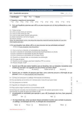 Modelo de auto-avaliação da biblioteca escolar



                                              A. Apoio ao Desenvolvimento Curricular

QA1 – Questionário aos alunos                                                                                            Data: ___/____/___

1. Identificação:                 M           F              Escola: ________________________________

2. Frequento o seguinte ano escolaridade:


3. Com que frequência costumas usar a BE ou os seus recursos com o/s teu/s professor/es ou a seu
   pedido?

3.1. Todos os dias.
3.2. Uma ou duas vezes por semana.
3.3. Uma ou duas vezes por mês.
3.4. Uma ou duas vezes durante cada período.
3.5. Muito raramente e de forma irregular.
3.6. Nunca, porque ……………………………………………………………………………
(Nota: Se respondeste nunca, nas perguntas seguintes responde apenas àquelas em que tens
informações para dar.)

4. Em que situações mais utilizas a BE ou os seus recursos nas tuas actividades escolares?
     (Indica as duas situações mais frequentes.)

 4.1. Com a turma e o docente, em actividades das disciplinas.
 4.2. Com o docente em actividades de Estudo Acompanhado/Apoio ao estudo.
 4.3 Com o docente em actividades da Área de Projecto.
 4.4 Com o docente em actividades de Formação Cívica.
 4.5. Quando um docente falta, em actividades de substituição.
 4.6. Em aulas de apoio.
 4.7. Sozinho ou com colegas, para fazer trabalhos (TPC ou outros).
 4.8. Noutra situação. Qual?..................................................................................................

5. Quando vais à BE para realizar trabalhos para as disciplinas, tens as indicações necessárias sobre
   a tarefa que vais fazer e as sugestões dos documentos que deves utilizar?
                                     Às vezes

6. Quando tens um trabalho de pesquisa para fazer, como costumas procurar a informação de que
   precisas? (Indica as duas situações mais frequentes.)

6.1 Começo por pesquisar no catálogo informatizado da biblioteca.
6.2 Vou às estantes ver os livros com interesse para o assunto que quero tratar.
                                                                                                                                               59
6.2 Vou pesquisar na internet.
6.3 Aguardo as indicações do meu professor.
6.4 Peço ajuda a algum professor ou funcionária(o) da BE.
6.5 Começo por consultar uma enciclopédia ou outro livro de carácter geral sobre o tema.
6.6 Consulto os guiões de apoio que existem na BE.
7. Já participaste em actividades para aprender a usar a BE (localização dos livros, fazer pesquisas,
    outros.)?
                  Sim                                             Não

 7.1 Se respondeste Sim, achas que depois dessas actividades te sentes mais à vontade na pesquisa
    no catálogo, na localização dos livros, na utilização dos computadores?

          Nada                         Pouco                         Medianamente                                       Muito


Rede Bibliotecas Escolares 2009
 