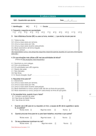 Modelo de auto-avaliação da biblioteca escolar




                                          B. Leitura e Literacia

     QA2 – Questionário aos alunos                                      Data:_____/____/______


1. Identificação:        M        F              Escola: ________________________________

2. Frequento o seguinte ano escolaridade:
                  3º

3. Vais à Biblioteca Escolar (BE) ou usas os livros, revistas (…) que ela faz circular para ler:

3.1. Todos os dias.
3.2. Uma ou duas vezes por semana.
3.3. Uma ou duas vezes por mês.
3.4. Uma ou duas vezes durante cada período.
3.5. Muito raramente e de forma irregular.
3.6. Nunca, porque …………………………………………………………………………
(Se respondeste nunca, nas perguntas seguintes responde apenas àquelas em que tens informações
para dar.)

4. Em que situações mais utilizas a BE nas tuas actividades de leitura?
     (Indica as três situações mais frequentes.)

4.1. Sozinho/a ou com colegas.
4.2. Com o/a professor/a.
4.3. Em actividades que a BE organiza.
4.1. Depois das aulas.
4.1. Nos intervalos.
4.6. Nas férias.
4.1.5. Noutra situação. Qual? ……………………………………………

5. Requisitas livros para ler?
5.1. Diariamente.
5.2. Uma ou duas vezes por semana.
5.3. Uma ou duas vezes por mês.
5.4. Uma ou duas vezes durante cada período.
5.5. Muito raramente ou nunca, porque a BE não tem os livros de que gosto.
5.6 Muito raramente ou nunca, porque em casa arranjo os livros de que gosto.

6. Se requisitas livros, quando é que o fazes?                                                                        67

 6.2. Nas férias do Natal/ Páscoa.
 6.3.


7.    Quando vais à BE para ler ou requisitar um livro, a equipa da BE dá-te sugestões e apoia-
      te, se pedires?
              Muitas vezes               Algumas vezes                   Nunca

8.     Quando procuras livros para ler ou para fazer trabalhos, encontras o que queres?

              Muitas vezes                 Algumas vezes                    Nunca

9.     Os teus professores incentivam-te a ler?
             Muitas vezes                    Algumas vezes                    Nunca

Rede Bibliotecas Escolares 2009
 