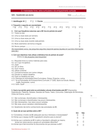Modelo de auto-avaliação da biblioteca escolar


                   C.1 Actividades livres, extra-curriculares e de enriquecimento curricular

QA3 – Questionário aos alunos                                                                                       Data: _____/_____/_____


1. Identificação: M                    F        1.1 Escola: _______________________________

2. Frequento o seguinte ano escolaridade:
  1º

3. Com que frequência costumas usar a BE fora do período de aulas?
3.1. Todos os dias.
3.2. Uma ou duas vezes por semana.
3.3. Uma ou duas vezes por mês.
3.4. Uma ou duas vezes durante cada período.
3.5. Muito raramente e de forma e irregular.
3.6. Nunca, porque ....................................................................................................
(Se respondeste nunca, nas perguntas seguintes responde apenas àquelas em que tens informações
para dar.)

4. Com que objectivos mais utilizas a biblioteca fora do período de aulas?
       (Indica as três situações mais frequentes)

4.1. Requisitar livros ou outros materiais para casa.
4.2. Ler o que me apetece.
4.3. Jogar.
4.4. Ver um filme.
4.5. Ouvir música.
4.6. Utilizar a Internet.
4.7. Conviver/conversar com outros colegas.
4.8. Estudar ou realizar trabalhos.
4.9. Fazer os trabalhos de casa.
4.10. Participar em Actividades Extra Curriculares: Clubes, Projectos, outros.
4.11. Ter as Actividades de Enriquecimento Curricular (1º CEB): Apoio ao Estudo, Música,
       Inglês, Expressões, outros.
4.12. Outro. Qual? ……………………………………………………………………..


5. Qual a tua opinião geral sobre as actividades culturais dinamizadas pela BE? (Exposições,
Espectáculos, Palestras, Debates, Sessões de Poesia, Teatro, Concursos, Celebração de Efemérides,
Ciclos de Cinema, outros.)
                                                                                                                                                  73
5.1. São numerosas, diversificadas e interessantes.
5.2. São numerosas e diversificadas mas pouco interessantes.
5.3. São interessantes, mas raras e pouco variadas.
5.4. São raras, pouco variadas e desinteressantes.
5.5 Geralmente não tenho conhecimento das actividades da BE.

6. Quais são as tuas opiniões sobre a BE?
                                                                                                                              Sim       Não
6.1 Consideras o horário da BE adequado aos teus interesses e necessidades?
6.2 Achas que o espaço da BE é agradável e atractivo para os alunos?

6.3 Achas que o ambiente da BE é calmo e favorável à utilização ao mesmo
     tempo por vários alunos e grupos em actividades diferentes?
6.4 Achas que é fácil encontrar os documentos de que precisas na BE?

Rede Bibliotecas Escolares 2009
 