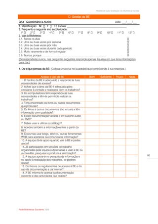 Modelo de auto-avaliação da biblioteca escolar

                                          D. Gestão da BE
QA4 - Questionário a Alunos                                                         Data: ___/____/___
1. Identificação: M     F        Escola: _____________________________________________
2. Frequento o seguinte ano escolaridade:

3. Vais à Biblioteca:
3.1. Todos os dias
3.2. Uma ou duas vezes por semana
3.3. Uma ou duas vezes por mês
3.4. Uma ou duas vezes durante cada período
3.5. Muito raramente e de forma irregular
3.6. Nunca, porque ………………………………………………..…………..…
(Se respondeste nunca, nas perguntas seguintes responde apenas àquelas em que tens informações
para dar.)

4. Diz o que pensas da BE: (Coloca uma cruz no quadrado que corresponde à tua resposta.).


                    Acesso e uso da BE                    Bom       Suficiente       Pouco         Nada
  1. O horário da BE é adequado e responde às tuas
  necessidades de acesso?
  2. Achas que a área da BE é adequada para
  circulares à vontade e realizares bem os trabalhos?
  3. Os computadores têm respondido às tuas
  necessidades e têm-te permitido realizar os
  trabalhos?
  4. Tens encontrado os livros ou outros documentos
  que procuras?
  5. Os livros e outros documentos são actuais e têm
  informação com qualidade?
  6. Existe documentação variada e em suporte áudio
  ou DVD?
  7. Sabes usar e utilizas o catálogo?
  8. Acedes também a informação online a partir da
  BE?
  9. Costumas usar blogs, Wikis ou outras ferramentas
  WEB para acederes ou comunicares informação?
  10. A equipa dá-te apoio quando vais à BE e pedes
  ajuda?
  11. Já participastes em sessões de trabalho
  organizadas pela equipa e destinadas a usar a BE ou
  a consultar, pesquisar e produzir a informação?
                                                                                                                 80
  12. A equipa apoia-te na pesquisa de informação e
  no apoio à realização dos trabalhos, se pedires
  ajuda?
  13. Conheces os regulamentos de acesso à BE e do
  uso da documentação e da Internet?
  14. A BE informa-te acerca da documentação
  existente e das actividades que realiza?




Rede Bibliotecas Escolares 2009
 