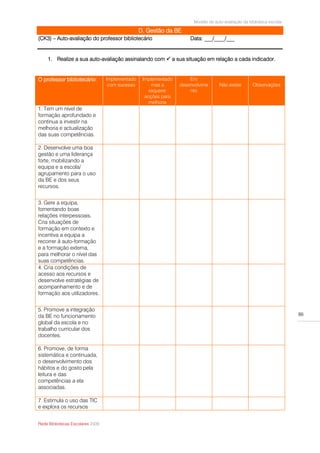 Modelo de auto-avaliação da biblioteca escolar

                                                 D. Gestão da BE
(CK3) – Auto-avaliação do professor bibliotecário                    Data: ___/____/___


    1. Realize a sua auto-avaliação assinalando com  a sua situação em relação a cada indicador.


O professor bibliotecário:        Implementado    Implementado       Em
                                   com sucesso        mas a      desenvolvime       Não existe       Observações
                                                     requerer        nto
                                                   acções para
                                                     melhoria
1. Tem um nível de
formação aprofundado e
continua a investir na
melhoria e actualização
das suas competências.

2. Desenvolve uma boa
gestão e uma liderança
forte, mobilizando a
equipa e a escola/
agrupamento para o uso
da BE e dos seus
recursos.


3. Gere a equipa,
fomentando boas
relações interpessoais.
Cria situações de
formação em contexto e
incentiva a equipa a
recorrer à auto-formação
e a formação externa,
para melhorar o nível das
suas competências.
4. Cria condições de
acesso aos recursos e
desenvolve estratégias de
acompanhamento e de
formação aos utilizadores.


5. Promove a integração
da BE no funcionamento                                                                                                  86
global da escola e no
trabalho curricular dos
docentes.

6. Promove, de forma
sistemática e continuada,
o desenvolvimento dos
hábitos e do gosto pela
leitura e das
competências a ela
associadas.

7. Estimula o uso das TIC
e explora os recursos


Rede Bibliotecas Escolares 2009
 