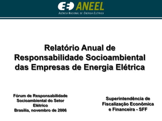Superintendência de
Fiscalização Econômica
e Financeira - SFF
Relatório Anual de
Responsabilidade Socioambiental
das Empresas de Energia Elétrica
Fórum de Responsabilidade
Socioambiental do Setor
Elétrico
Brasília, novembro de 2006
 