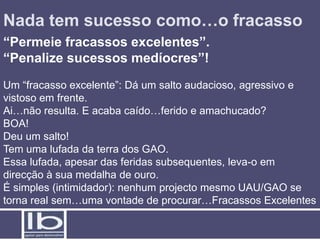 Nada tem sucesso como…o fracasso
“Permeie fracassos excelentes”.
“Penalize sucessos medíocres”!
Um “fracasso excelente”: Dá um salto audacioso, agressivo e
vistoso em frente.
Ai…não resulta. E acaba caído…ferido e amachucado?
BOA!
Deu um salto!
Tem uma lufada da terra dos GAO.
Essa lufada, apesar das feridas subsequentes, leva-o em
direcção à sua medalha de ouro.
É simples (intimidador): nenhum projecto mesmo UAU/GAO se
torna real sem…uma vontade de procurar…Fracassos Excelentes
 