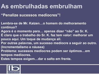 As embrulhadas embrulham
“Penalize sucessos medíocres”!

Lembra-se de Mr. Kaizen…o homem do melhoramento
contínuo?
Agora é o momento para… apenas dizer “não” ao Sr. K.
É claro que o trabalho do Sr. K. faz tem valor: melhorar um
pouco aqui. Um toque de mudança ali.
Por outras palavras, um sucesso medíocre a seguir ao outro.
(Incrementalismo e náusea)
Problema: sucessos medíocres podem ser óptimos…em
tempos medíocres.
Estes tempos exigem…dar o salto em frente.
 